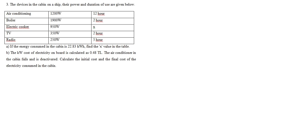 3. The devices in the cabin on a ship, their power and duration of use are given below.
Air conditioning
1200W
12 hour
Boiler
1900W
hour
Electric cooker
950W
TV
350W
2 hour
Radio
250W
5 hour
a) If the energy consumed in the cabin is 22.83 kWh, find the 'x' value in the table.
b) The kW cost of electricity on board is calculated as 0.48 TL. The air conditioner in
the cabin fails and is deactivated. Calculate the initial cost and the final cost of the
electricity consumed in the cabin.
