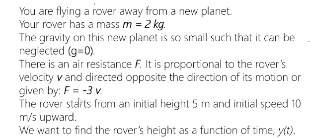 You are flying a rover away from a new planet.
Your rover has a mass m = 2 kg.
The gravity on this new planet is so small such that it can be
neglected (g=0).
There is an air resistance F. It is proportional to the rover's
velocity v and directed opposite the direction of its motion or
given by: F = -3 v.
The rover starts from an initial height 5 m and initial speed 10
m/s upward.
We want to find the rover's height as a function of time, y(t).
