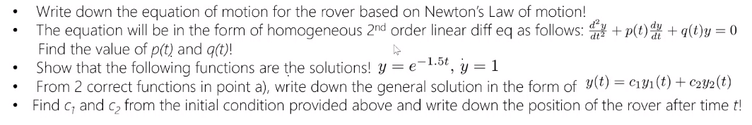 Write down the equation of motion for the rover based on Newton's Law of motion!
The equation will be in the form of homogeneous 2nd order linear diff eq as follows: + p(t) + q(t)y = 0
Find the value of p(t) and q(t)!
Show that the following functions are the solutions! Y = e
From 2 correct functions in point a), write down the general solution in the form of y(t) = c1Y1(t) + c2Y2(t)
Find c; and c, from the initial condition provided above and write down the position of the rover after time t!
-1.5t
y = 1
