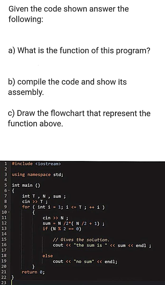 Given the code shown answer the
following:
a) What is the function of this program?
b) compile the code and show its
assembly.
c) Draw the flowchart that represent the
function above.
1
#include <iostream>
2
3 using namespace std;
4
5 int main ()
6- {
int T, N
cin >> T ;
for ( int i = 1; i <= T; ++ i )
{
cin >> N ;
sum = N /2*( N /2 + 1) ;
if (N % 2 == 0)
7
, sum ;
8.
10
11
12
13
14
15
// Gives the solution.
16
cout << "the sum is "
<« sum << endl ;
17
18
else
19
cout << "no sum" << endl;
}
return 0;
20
21
22
23
