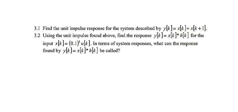 3.1 Find the unit impulse response for the system described by y[k]= x[k]+ x[k +1].
3.2 Using the unit impulse found above, find the response y[k]= x[k]* k] for the
input x[k]= (0.1)* u[k]. In terms of system responses, what can the response
found by y[k]= x[k]* *[k] be called?
