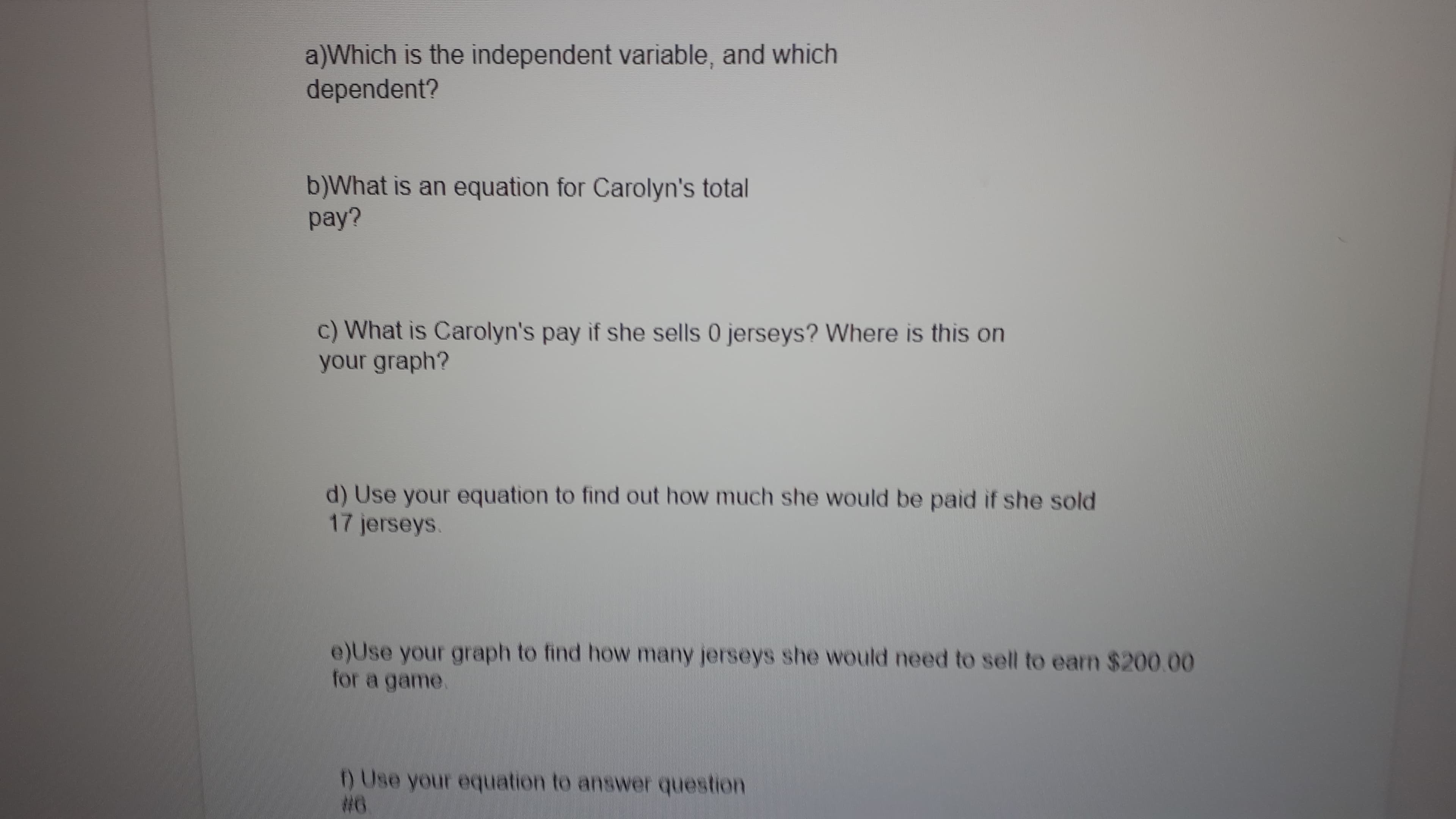 a)Which is the independent variable, and which
dependent?
b)What is an equation for Carolyn's total
pay?
c) What is Carolyn's pay if she sells 0 jerseys? Where is this on
your graph?
