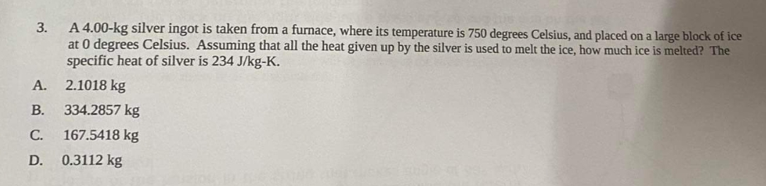 3.
A 4.00-kg silver ingot is taken from a furnace, where its temperature is 750 degrees Celsius, and placed on a large block of ice
at 0 degrees Celsius. Assuming that all the heat given up by the silver is used to melt the ice, how much ice is melted? The
specific heat of silver is 234 J/kg-K.
2.1018 kg
334.2857 kg
167.5418 kg
A.
B.
C.
D. 0.3112 kg