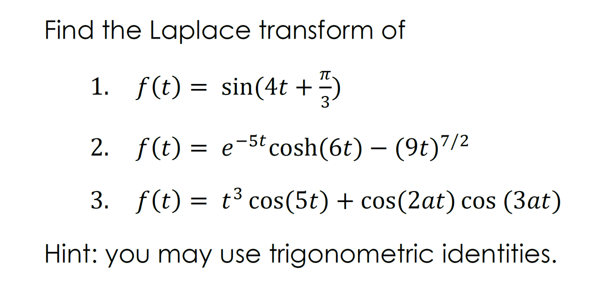 Find the Laplace transform of
1. f(t) = sin(4t +)
2. f(t) = e-5t cosh(6t) – (9t)7/2
3. f(t) = t³ cos(5t) + cos(2at) cos (3at)
Hint: you may use trigonometric identities.
