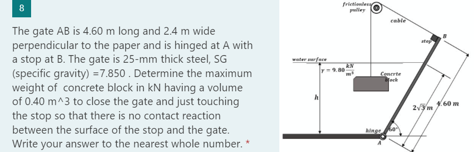 8
The gate AB is 4.60 m long and 2.4 m wide
perpendicular to the paper and is hinged at A with
a stop at B. The gate is 25-mm thick steel, SG
(specific gravity) = 7.850. Determine the maximum
weight of concrete block in kN having a volume
of 0.40 m^3 to close the gate and just touching
the stop so that there is no contact reaction
between the surface of the stop and the gate.
Write your answer to the nearest whole number. *
water surface
frictionless
pulley
y=9.80
kN
m3
cable
Concrte
block
hinge
50°
stop
2√3/m
B
4.60 m