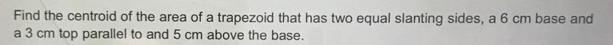Find the centroid of the area of a trapezoid that has two equal slanting sides, a 6 cm base and
a 3 cm top parallel to and 5 cm above the base.
