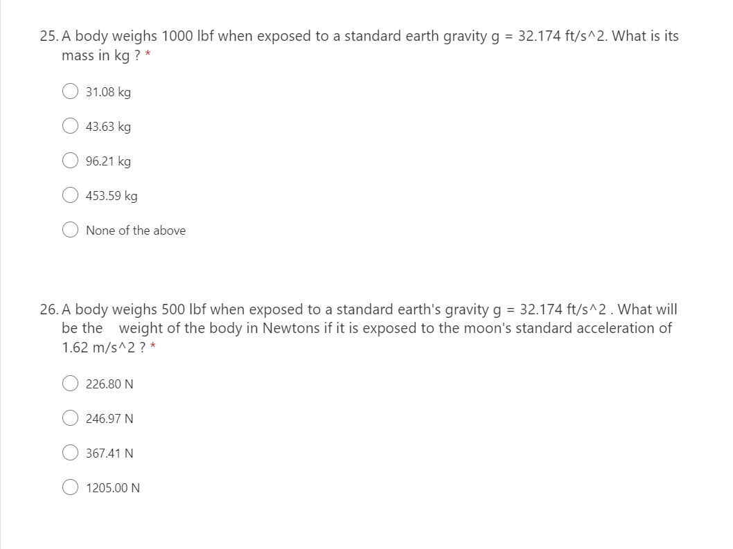 25. A body weighs 1000 lbf when exposed to a standard earth gravity g = 32.174 ft/s^2. What is its
mass in kg ? *
31.08 kg
43.63 kg
96.21 kg
453.59 kg
None of the above
26. A body weighs 500 lbf when exposed to a standard earth's gravity g = 32.174 ft/s^2. What will
be the weight of the body in Newtons if it is exposed to the moon's standard acceleration of
1.62 m/s^2? *
226.80 N
246.97 N
367.41 N
1205.00 N