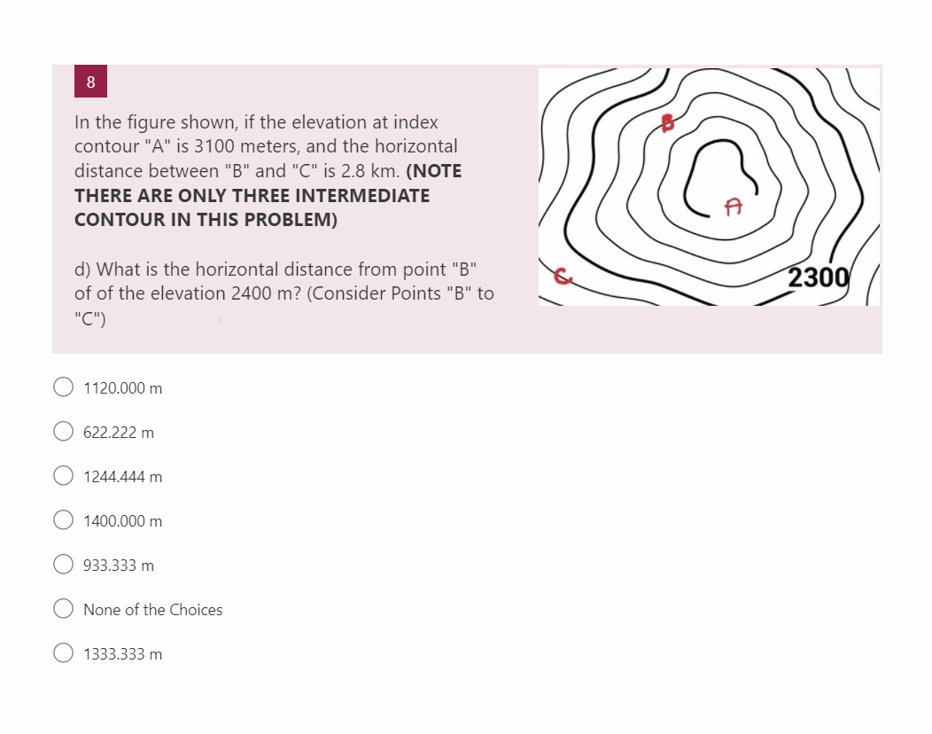 8
In the figure shown, if the elevation at index
contour "A" is 3100 meters, and the horizontal
distance between "B" and "C" is 2.8 km. (NOTE
THERE ARE ONLY THREE INTERMEDIATE
CONTOUR IN THIS PROBLEM)
d) What is the horizontal distance from point "B"
of of the elevation 2400 m? (Consider Points "B" to
"C")
1120.000 m
622.222 m
1244.444 m
1400.000 m
933.333 m
None of the Choices
1333.333 m
2300