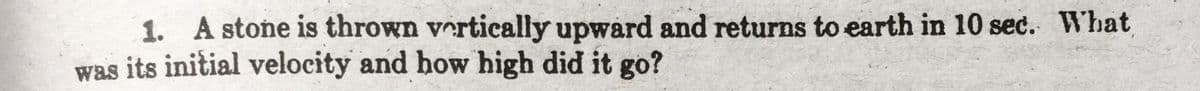 1. A stone is thrown vertically upward and returns to earth in 10 sec. What
was its initial velocity and how high did it go?
