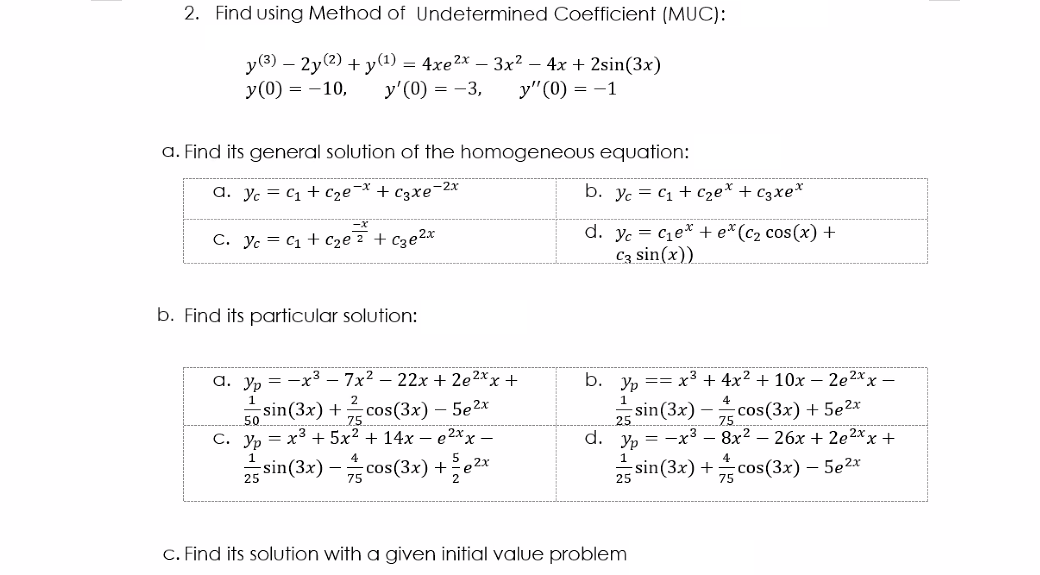 2. Find using Method of Undetermined Coefficient (MUC):
y(3) – 2y(2) + y(1) = 4xe2x – 3x² – 4x + 2sin(3x)
у' (0) — — 3,
у (0) 3D —10,
у" (0) — —1
a. Find its general solution of the homogeneous equation:
a. Yc = C1 + Cze¬* + c3xe¯2x
b. yc = c1 + Cze* + c3xe*
d. yc = ce* + e*(c2 cos(x) +
Cz sin(x))
C. Yc = C1 + C2e? + cze2x
b. Find its particular solution:
а. у, — —х3 - 7х2 — 22х + 2e2хx +
b. yp == x³ + 4x? + 10x – 2e2xx –
50 sin(3x) + cos(3x) – 5e2x
С. У, — х3 + 5x2 + 14х — е2хx —
1
1
2
4
75
25
sin(3x) – cos(3x) + 5e2x
75
d. Yp
—х3 — 8х2 — 26х + 2е2*х +
1
25 sin(3x) - cos(3x) +e2*
25 sin (3x) +cos(3x) – 5e2x
C. Find its solution with a given initial value problem
