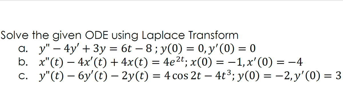 Solve the given ODE using Laplace Transform
a. y" – 4y' + 3y = 6t – 8 ; y(0) = 0, y'(0) = 0
b. x"(t) – 4x'(t) + 4x(t) = 4e2t; x(0) = –1,x'(0) = -4
c. y"(t) – 6y'(t) – 2y(t) = 4 cos 2t – 4t³; y(0) = -2,y'(0) = 3
-
–1, x'(0) = –4
