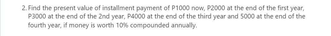 2. Find the present value of installment payment of P1000 now, P2000 at the end of the first year,
P3000 at the end of the 2nd year, P4000 at the end of the third year and 5000 at the end of the
fourth year, if money is worth 10% compounded annually.