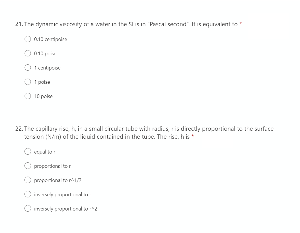 21. The dynamic viscosity of a water in the SI is in "Pascal second". It is equivalent to
*
0.10 centipoise
0.10 poise
1 centipoise
1 poise
10 poise
22. The capillary rise, h, in a small circular tube with radius, r is directly proportional to the surface
tension (N/m) of the liquid contained in the tube. The rise, h is *
equal to r
proportional to r
proportional to r^1/2
inversely proportional to r
inversely proportional to r^2