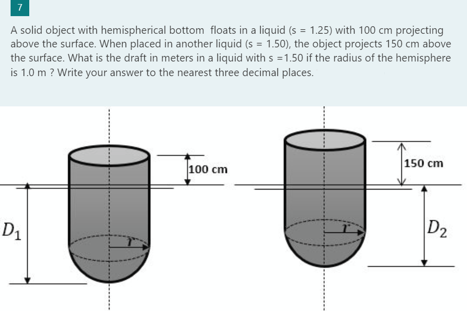 7
A solid object with hemispherical bottom floats in a liquid (s = 1.25) with 100 cm projecting
above the surface. When placed in another liquid (s = 1.50), the object projects 150 cm above
the surface. What is the draft in meters in a liquid with s =1.50 if the radius of the hemisphere
is 1.0 m ? Write your answer to the nearest three decimal places.
D₁
100 cm
150 cm
D2