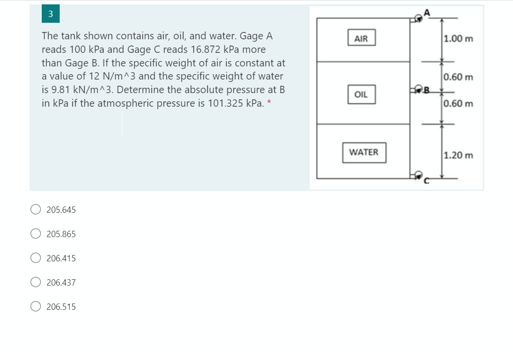 3
The tank shown contains air, oil, and water. Gage A
reads 100 kPa and Gage C reads 16.872 kPa more
than Gage B. If the specific weight of air is constant at
a value of 12 N/m^3 and the specific weight of water
is 9.81 kN/m^3. Determine the absolute pressure at B
in kPa if the atmospheric pressure is 101.325 kPa. *
205.645
205.865
206.415
206.437
206.515
AIR
OIL
WATER
C
C
B
1.00 m
0.60 m
0.60 m
1.20 m