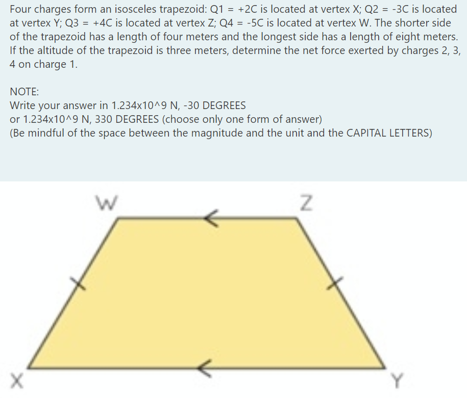 Four charges form an isosceles trapezoid: Q1 = +2C is located at vertex X; Q2 = -3C is located
at vertex Y; Q3 = +4C is located at vertex Z; Q4 = -5C is located at vertex W. The shorter side
of the trapezoid has a length of four meters and the longest side has a length of eight meters.
If the altitude of the trapezoid is three meters, determine the net force exerted by charges 2, 3,
4 on charge 1.
%3D
NOTE:
Write your answer in 1.234x10^9 N, -30 DEGREES
or 1.234x10^9 N, 330 DEGREES (choose only one form of answer)
(Be mindful of the space between the magnitude and the unit and the CAPITAL LETTERS)
