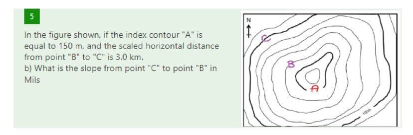 5
In the figure shown, if the index contour "A" is
equal to 150 m, and the scaled horizontal distance
from point "B" to "C" is 3.0 km.
b) What is the slope from point "C" to point "B" in
Mils
100m