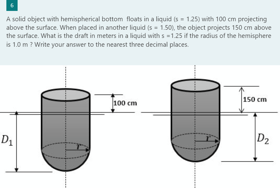 6
A solid object with hemispherical bottom floats in a liquid (s = 1.25) with 100 cm projecting
above the surface. When placed in another liquid (s = 1.50), the object projects 150 cm above
the surface. What is the draft in meters in a liquid with s =1.25 if the radius of the hemisphere
is 1.0 m ? Write your answer to the nearest three decimal places.
D₁
100 cm
150 cm
D2