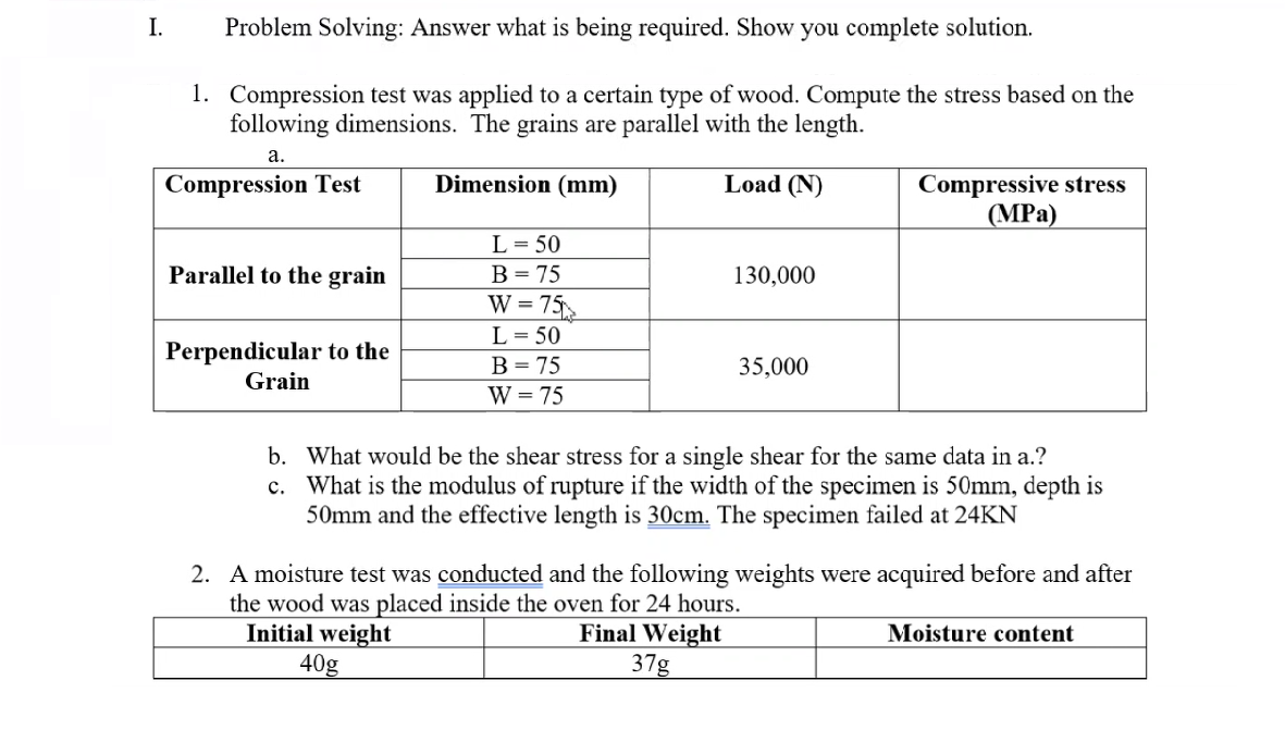 I.
Problem Solving: Answer what is being required. Show you complete solution.
1. Compression test was applied to a certain type of wood. Compute the stress based on the
following dimensions. The grains are parallel with the length.
а.
Dimension (mm)
Load (N)
Compressive stress
(MPa)
Compression Test
L= 50
Parallel to the grain
В 3 75
130,000
W = 75
L = 50
Perpendicular to the
Grain
В - 75
W = 75
35,000
b. What would be the shear stress for a single shear for the same data in a.?
c. What is the modulus of rupture if the width of the specimen is 50mm, depth is
50mm and the effective length is 30cm. The specimen failed at 24KN
2. A moisture test was conducted and the following weights were acquired before and after
the wood was placed inside the oven for 24 hours.
Initial weight
40g
Final Weight
37g
Moisture content
