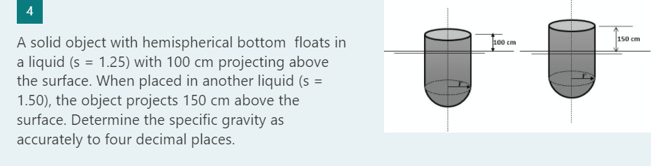 4
A solid object with hemispherical bottom floats in
a liquid (s = 1.25) with 100 cm projecting above
the surface. When placed in another liquid (s =
1.50), the object projects 150 cm above the
surface. Determine the specific gravity as
accurately to four decimal places.
100 cm
150 cm