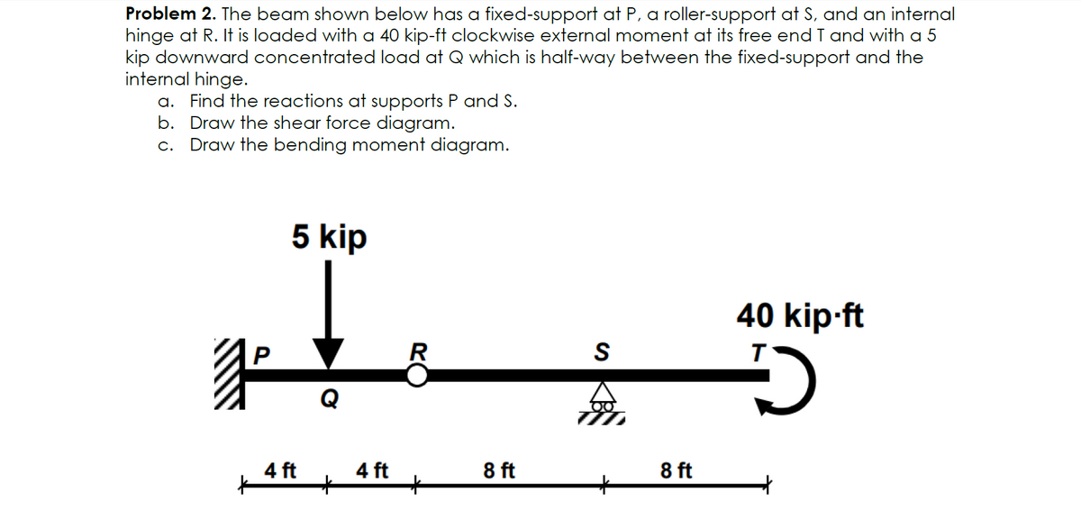 Problem 2. The beam shown below has a fixed-support at P, a roller-support at S, and an internal
hinge at R. It is loaded with a 40 kip-ft clockwise external moment at its free end T and with a 5
kip downward concentrated load at Q which is half-way between the fixed-support and the
internal hinge.
a. Find the reactions at supports P and S.
b. Draw the shear force diagram.
c. Draw the bending moment diagram.
#
5 kip
4 ft
Q
+
4 ft
R
8 ft
S
8 ft
40 kip-ft
D