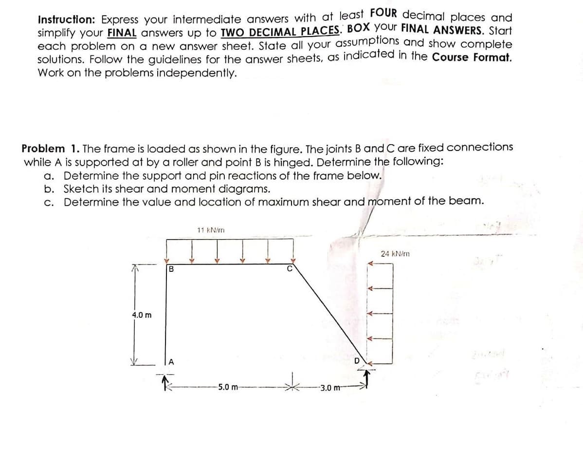 Instruction: Express your intermediate answers with at least FOUR decimal places and
simplify your FINAL answers up to TWO DECIMAL PLACES. BOX your FINAL ANSWERS. Start
each problem on a new answer sheet. State all your assumptions and show complete
solutions. Follow the guidelines for the answer sheets, as indicated in the Course Format.
Work on the problems independently.
Problem 1. The frame is loaded as shown in the figure. The joints B and C are fixed connections
while A is supported at by a roller and point B is hinged. Determine the following:
a. Determine the support and pin reactions of the frame below.
b. Sketch its shear and moment diagrams.
c. Determine the value and location of maximum shear and moment of the beam.
4.0 m
B
Y
11 kN/m
Y
5.0 m-
W
C
-3.0 m
24 kN/m