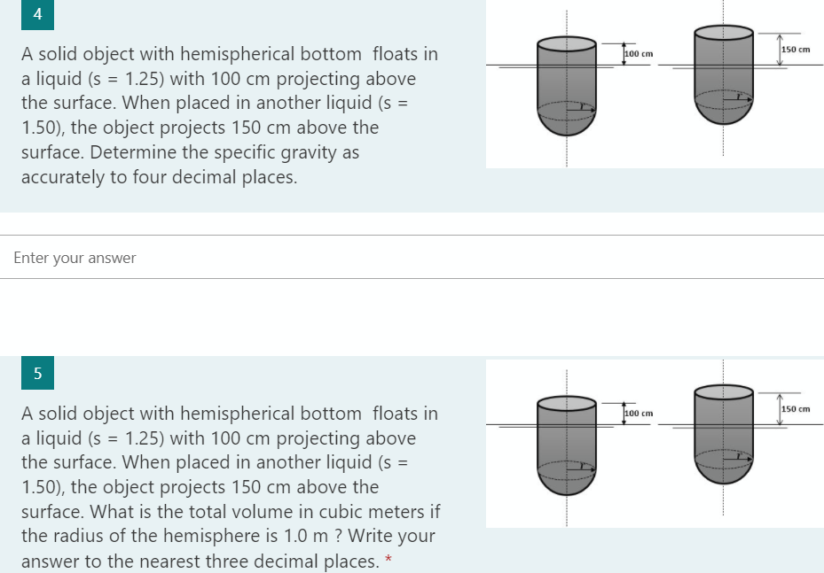 4
A solid object with hemispherical bottom floats in
a liquid (s = 1.25) with 100 cm projecting above
the surface. When placed in another liquid (s =
1.50), the object projects 150 cm above the
surface. Determine the specific gravity as
accurately to four decimal places.
Enter your answer
5
A solid object with hemispherical bottom floats in
a liquid (s = 1.25) with 100 cm projecting above
the surface. When placed in another liquid (s =
1.50), the object projects 150 cm above the
surface. What is the total volume in cubic meters if
the radius of the hemisphere is 1.0 m ? Write your
answer to the nearest three decimal places. *
100 cm
100 cm
150 cm
150 cm