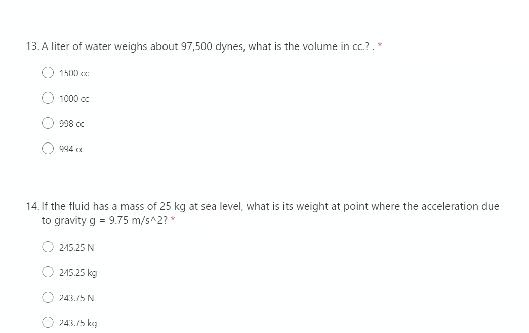 13. A liter of water weighs about 97,500 dynes, what is the volume in cc.? . *
1500 cc
1000 cc
998 cc
994 cc
14. If the fluid has a mass of 25 kg at sea level, what is its weight at point where the acceleration due
to gravity g = 9.75 m/s^2? *
245.25 N
245.25 kg
243.75 N
243.75 kg