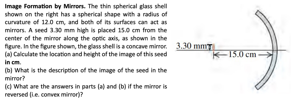 Image Formation by Mirrors. The thin spherical glass shell
shown on the right has a spherical shape with a radius of
curvature of 12.0 cm, and both of its surfaces can act as
mirrors. A seed 3.30 mm high is placed 15.0 cm from the
center of the mirror along the optic axis, as shown in the
figure. In the figure shown, the glass shell is a concave mirror.
(a) Calculate the location and height of the image of this seed
in cm.
(b) What is the description of the image of the seed in the
mirror?
(c) What are the answers in parts (a) and (b) if the mirror is
reversed (i.e. convex mirror)?
3.30 mm
K-15.0 cm