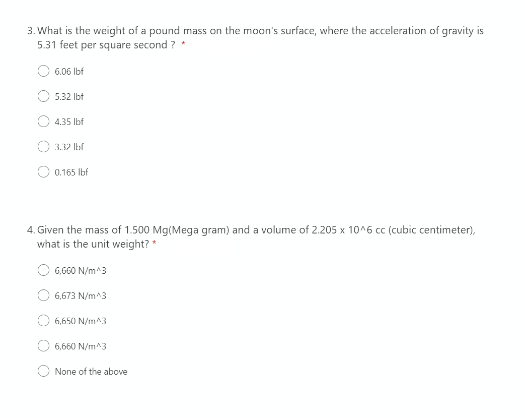 3. What is the weight of a pound mass on the moon's surface, where the acceleration of gravity is
5.31 feet per square second ? *
6.06 lbf
5.32 lbf
4.35 lbf
3.32 lbf
0.165 lbf
4. Given the mass of 1.500 Mg(Mega gram) and a volume of 2.205 x 10^6 cc (cubic centimeter),
what is the unit weight?"
6,660 N/m^3
6,673 N/m^3
6,650 N/m^3
6,660 N/m^3
None of the above
*