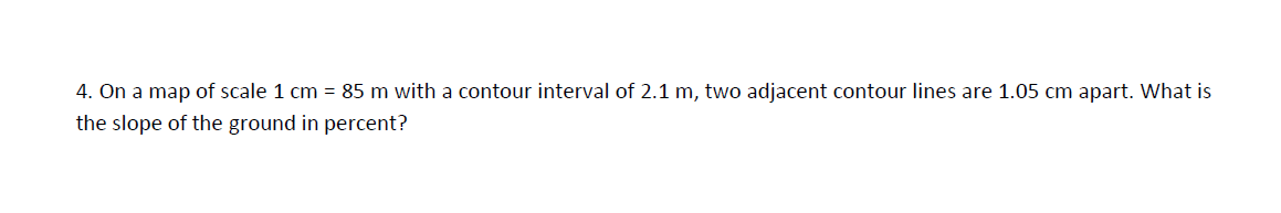 4. On a map of scale 1 cm = 85 m with a contour interval of 2.1 m, two adjacent contour lines are 1.05 cm apart. What is
the slope of the ground in percent?