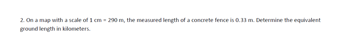 2. On a map with a scale of 1 cm = 290 m, the measured length of a concrete fence is 0.33 m. Determine the equivalent
ground length in kilometers.