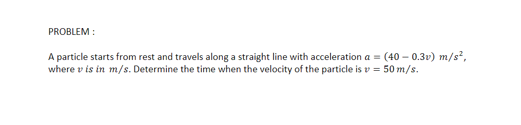 PROBLEM :
A particle starts from rest and travels along a straight line with acceleration a = (40 – 0.3v) m/s²,
where v is in m/s. Determine the time when the velocity of the particle is v = 50 m/s.
