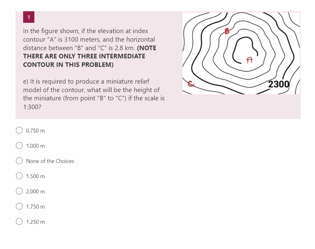 1
In the figure shown, if the elevation at index
contour "A" is 3100 meters, and the horizontal
distance between "B" and "C" is 2.8 km. (NOTE
THERE ARE ONLY THREE INTERMEDIATE
CONTOUR IN THIS PROBLEM)
e) It is required to produce a miniature relief
model of the contour, what will be the height of
the miniature (from point "B" to "C") if the scale is
1:300?
0.750 m
1.000 m
None of the Choices
1.500 m
2.000 m
1.750 m
1.250 m
2300