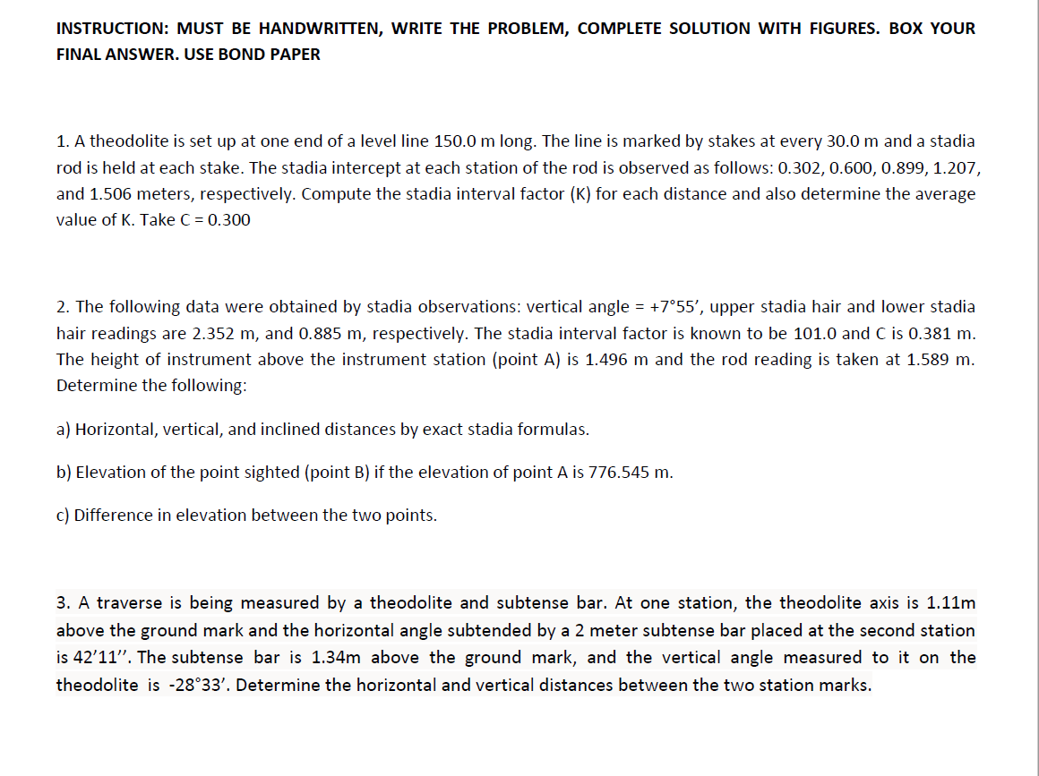INSTRUCTION: MUST BE HANDWRITTEN, WRITE THE PROBLEM, COMPLETE SOLUTION WITH FIGURES. BOX YOUR
FINAL ANSWER. USE BOND PAPER
1. A theodolite is set up at one end of a level line 150.0 m long. The line is marked by stakes at every 30.0 m and a stadia
rod is held at each stake. The stadia intercept at each station of the rod is observed as follows: 0.302, 0.600, 0.899, 1.207,
and 1.506 meters, respectively. Compute the stadia interval factor (K) for each distance and also determine the average
value of K. Take C = 0.300
2. The following data were obtained by stadia observations: vertical angle = +7°55', upper stadia hair and lower stadia
hair readings are 2.352 m, and 0.885 m, respectively. The stadia interval factor is known to be 101.0 and C is 0.381 m.
The height of instrument above the instrument station (point A) is 1.496 m and the rod reading is taken at 1.589 m.
Determine the following:
a) Horizontal, vertical, and inclined distances by exact stadia formulas.
b) Elevation of the point sighted (point B) if the elevation of point A is 776.545 m.
c) Difference in elevation between the two points.
3. A traverse is being measured by a theodolite and subtense bar. At one station, the theodolite axis is 1.11m
above the ground mark and the horizontal angle subtended by a 2 meter subtense bar placed at the second station
is 42'11". The subtense bar is 1.34m above the ground mark, and the vertical angle measured to it on the
theodolite is -28°33'. Determine the horizontal and vertical distances between the two station marks.