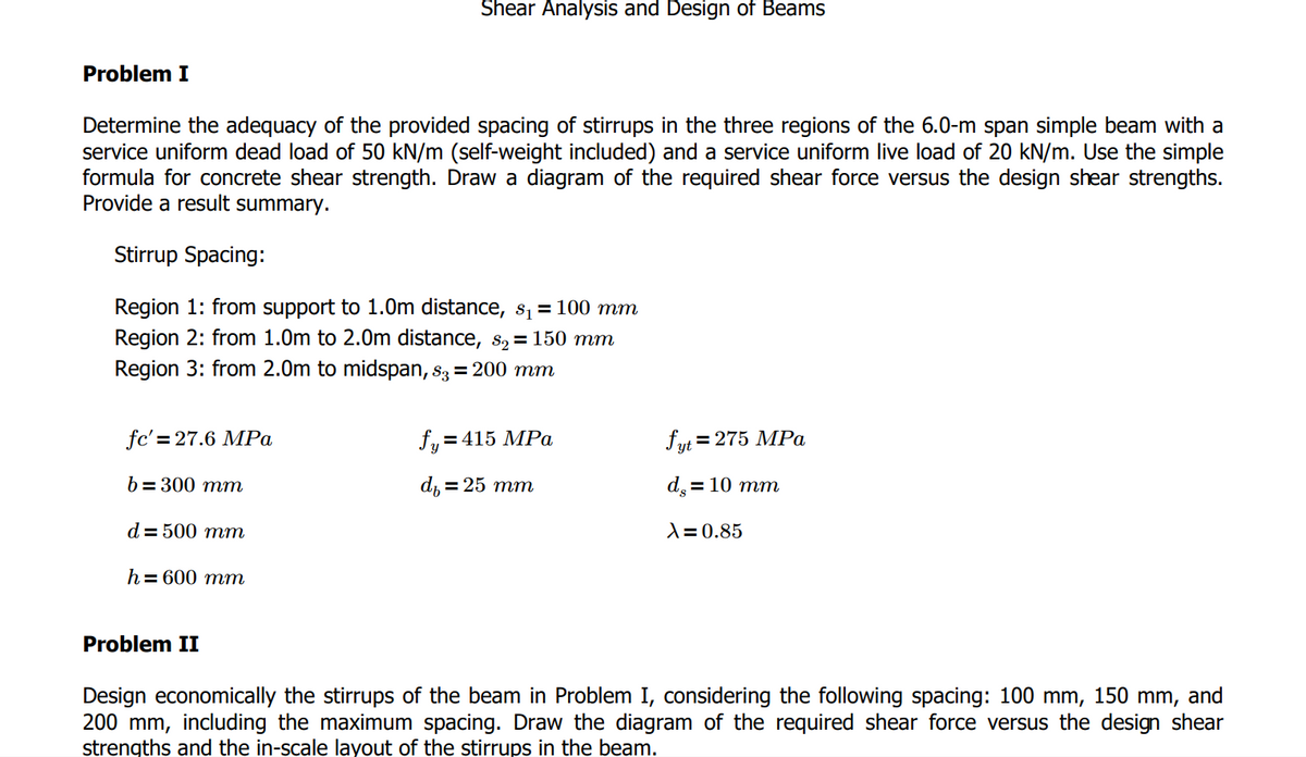 Shear Analysis and Design of Beams
Problem I
Determine the adequacy of the provided spacing of stirrups in the three regions of the 6.0-m span simple beam with a
service uniform dead load of 50 kN/m (self-weight included) and a service uniform live load of 20 kN/m. Use the simple
formula for concrete shear strength. Draw a diagram of the required shear force versus the design shear strengths.
Provide a result summary.
Stirrup Spacing:
Region 1: from support to 1.0m distance, s₁ = 100 mm
Region 2: from 1.0m to 2.0m distance, 8 = 150 mm
Region 3: from 2.0m to midspan, 83 = 200 mm
fc'=27.6 MPa
fy=415 MPa
fyt = 275 MPa
b=300 mm
d₁ = 25 mm
d. = 10 mm
d = 500 mm
λ=0.85
h = 600 mm
Problem II
Design economically the stirrups of the beam in Problem I, considering the following spacing: 100 mm, 150 mm, and
200 mm, including the maximum spacing. Draw the diagram of the required shear force versus the design shear
strengths and the in-scale layout of the stirrups in the beam.