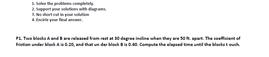 1. Solve the problems completely.
2. Support your solutions with diagrams.
3. No short-cut in your solution
4. Encirle your final answer.
P1. Two blocks A and B are released from rest at 30 degree incline when they are 50 ft. apart. The coefficient of
friction under block A is 0.20, and that un der block Bis 0.40. Compute the elapsed time until the blocks t ouch.
