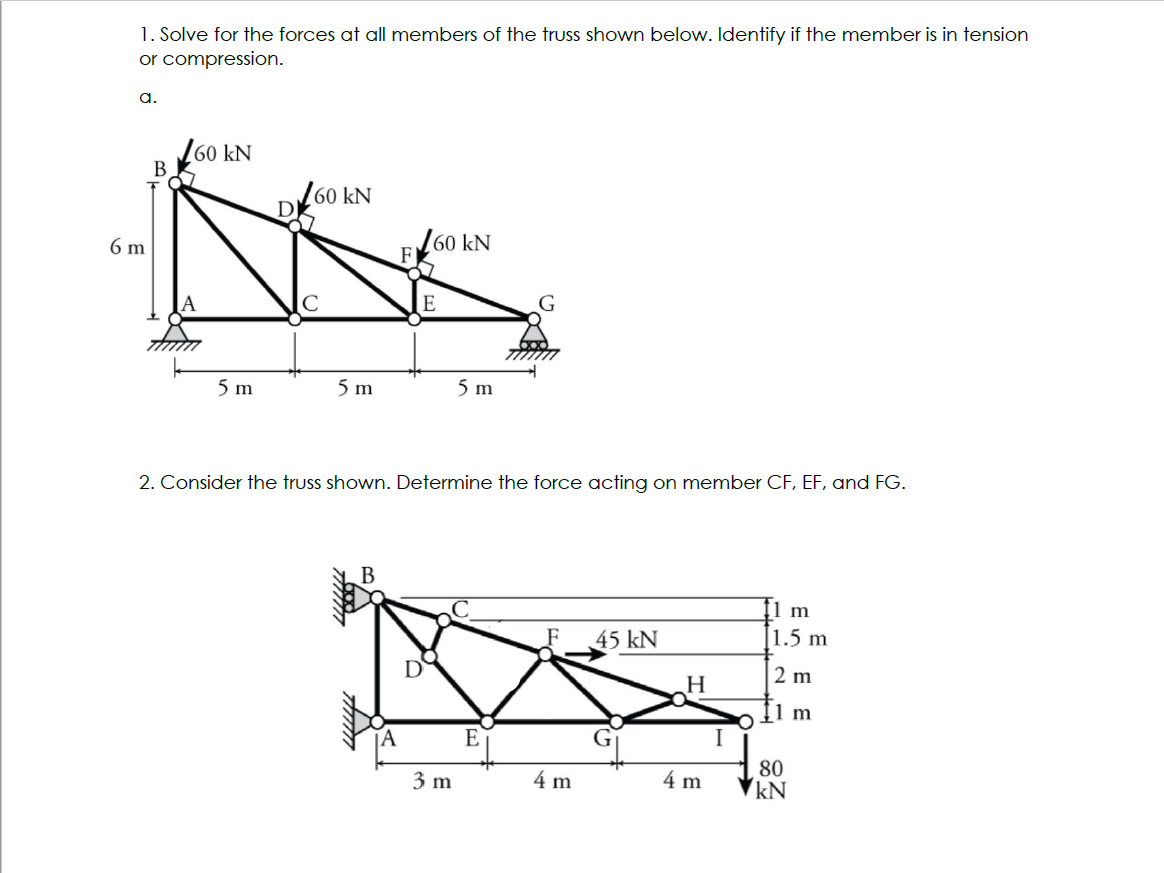 1. Solve for the forces at all members of the truss shown below. Identify if the member is in tension
or compression.
a.
6 m
B
160 kN
5 m
60 kN
5 m
B
Amm
60 kN
E
2. Consider the truss shown. Determine the force acting on member CF, EF, and FG.
D
5 m
3 m
E
4 m
45 kN
H
4 m
I
1 m
1.5 m
2 m
1 m
80
kN