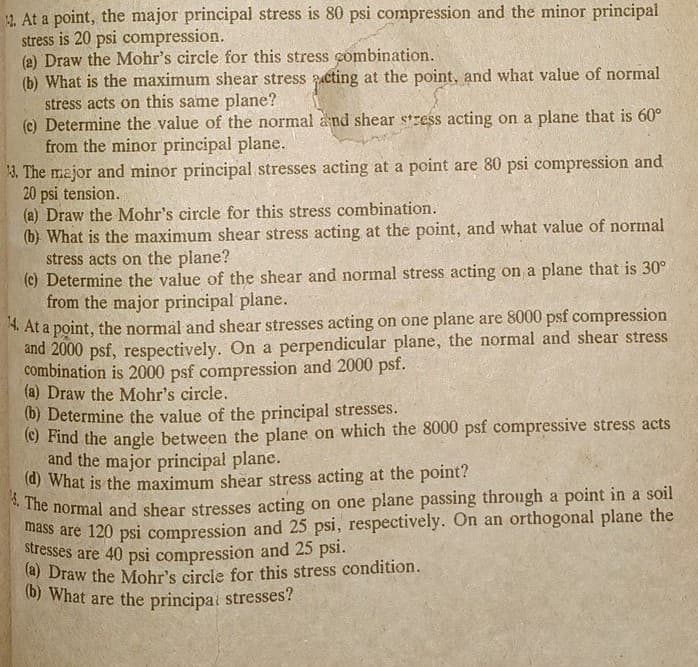 2. At a point, the major principal stress is 80 psi compression and the minor principal
stress is 20 psi compression.
(a) Draw the Mohr's circle for this stress combination.
(b) What is the maximum shear stress acting at the point, and what value of normal
stress acts on this same plane?
(c) Determine the value of the normal and shear stress acting on a plane that is 60°
from the minor principal plane.
13. The major and minor principal stresses acting at a point are 80 psi compression and
20 psi tension.
(a) Draw the Mohr's circle for this stress combination.
(b) What is the maximum shear stress acting at the point, and what value of normal
stress acts on the plane?
(c) Determine the value of the shear and normal stress acting on a plane that is 30°
from the major principal plane.
14. At a point, the normal and shear stresses acting on one plane are 8000 psf compression
and 2000 psf, respectively. On a perpendicular plane, the normal and shear stress
combination is 2000 psf compression and 2000 psf.
(a) Draw the Mohr's circle.
(b) Determine the value of the principal stresses.
(c) Find the angle between the plane on which the 8000 psf compressive stress acts
and the major principal plane.
(d) What is the maximum shear stress acting at the point?
2. The normal and shear stresses acting on one plane passing through a point in a soil
mass are 120 psi compression and 25 psi, respectively. On an orthogonal plane the
stresses are 40 psi compression and 25 psi.
(a) Draw the Mohr's circle for this stress condition.
(b) What are the principal stresses?