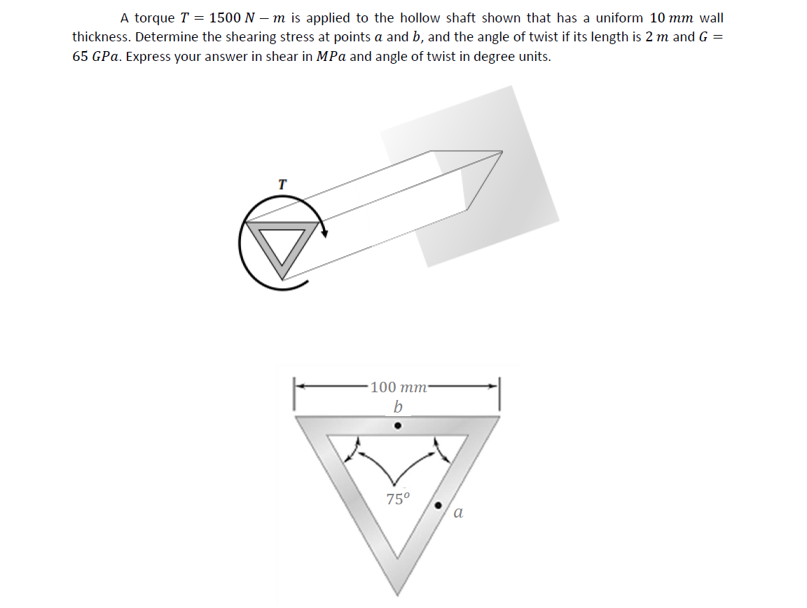 A torque T = 1500 N – m is applied to the hollow shaft shown that has a uniform 10 mm wall
thickness. Determine the shearing stress at points a and b, and the angle of twist if its length is 2 m and G =
65 GPa. Express your answer in shear in MPa and angle of twist in degree units.
100 тm:
75°
a
