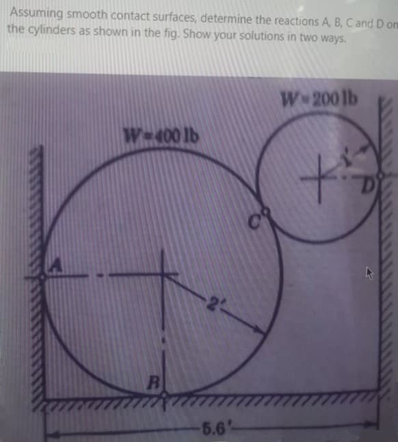 Assuming smooth contact surfaces, determine the reactions A, B, C and D on
the cylinders as shown in the fig. Show your solutions in two ways.
W 200 lb
We400 lb
to
5.6'
