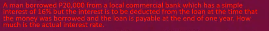 A man borrowed P20,000 from a local commercial bank which has a simple
interest of 16% but the interest is to be deducted from the loan at the time that
the money was borrowed and the loan is payable at the end of one year. How
much is the actual interest rate.