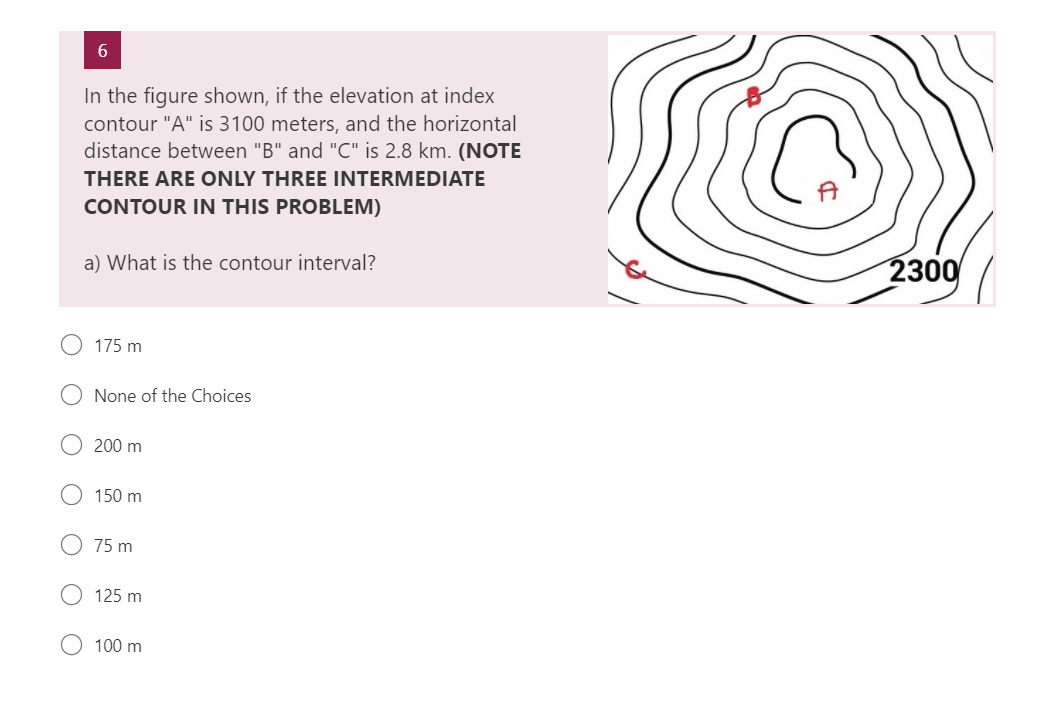 6
In the figure shown, if the elevation at index
contour "A" is 3100 meters, and the horizontal
distance between "B" and "C" is 2.8 km. (NOTE
THERE ARE ONLY THREE INTERMEDIATE
CONTOUR IN THIS PROBLEM)
a) What is the contour interval?
175 m
None of the Choices
200 m
150 m
75 m
125 m
100 m
2300