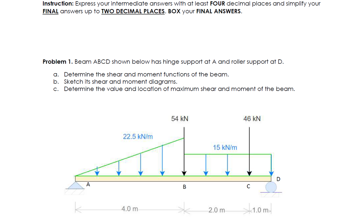 Instruction: Express your intermediate answers with at least FOUR decimal places and simplify your
FINAL answers up to TWO DECIMAL PLACES. BOX your FINAL ANSWERS.
Problem 1. Beam ABCD shown below has hinge support at A and roller support at D.
a. Determine the shear and moment functions of the beam.
b. Sketch its shear and moment diagrams.
c. Determine the value and location of maximum shear and moment of the beam.
A
22.5 kN/m
54 KN
15 kN/m
all
B
4.0 m
46 kN
2.0 m
C
1.0m