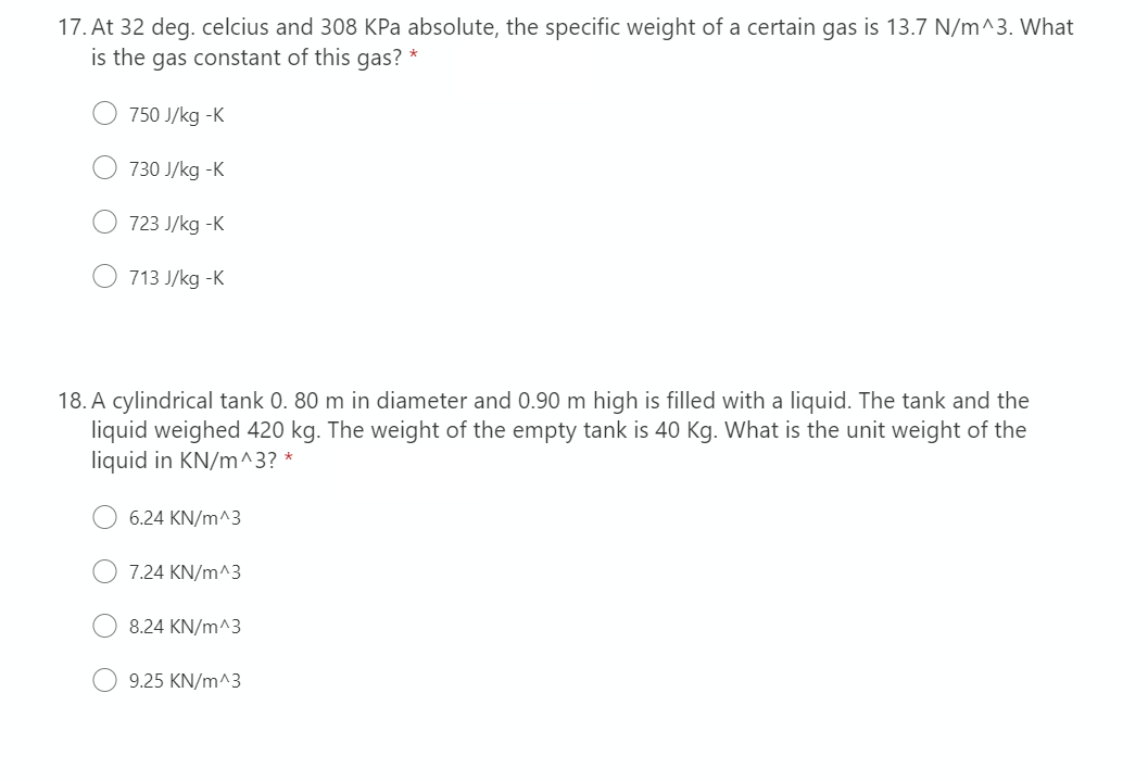 17. At 32 deg. celcius and 308 KPa absolute, the specific weight of a certain gas is 13.7 N/m^3. What
is the gas constant of this gas? *
750 J/kg -K
730 J/kg -K
723 J/kg -K
713 J/kg -K
18. A cylindrical tank 0. 80 m in diameter and 0.90 m high is filled with a liquid. The tank and the
liquid weighed 420 kg. The weight of the empty tank is 40 Kg. What is the unit weight of the
liquid in KN/m^3? *
6.24 KN/m^3
7.24 KN/m^3
8.24 KN/m^3
9.25 KN/m^3