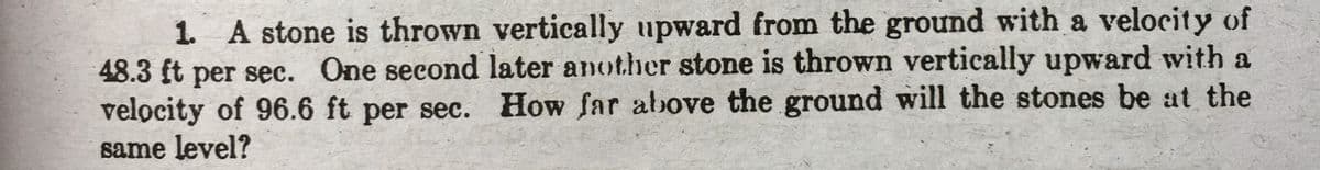 1. A stone is thrown vertically upward from the ground with a velocity of
48.3 ft per sec. One second later another stone is thrown vertically upward with a
velocity of 96.6 ft per sec. How far above the ground will the stones be at the
same level?
