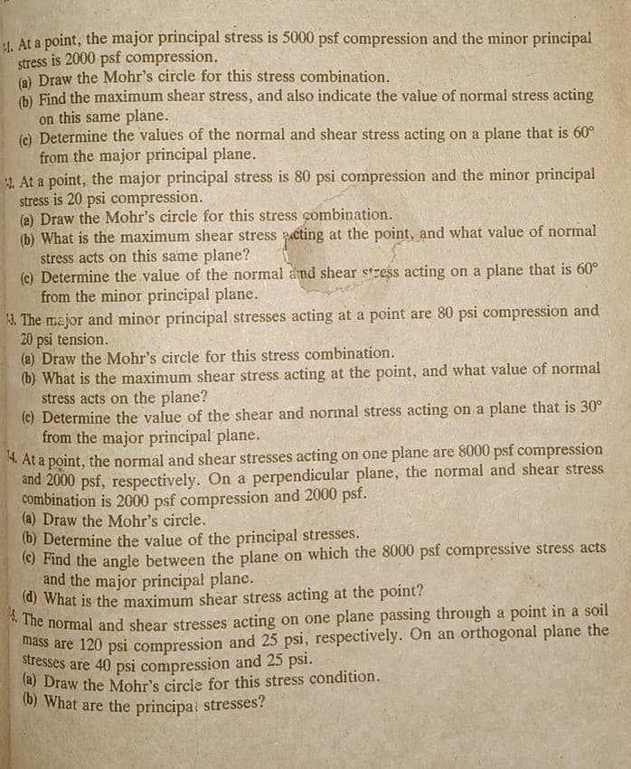 . At a point, the major principal stress is 5000 psf compression and the minor principal
stress is 2000 psf compression.
(a) Draw the Mohr's circle for this stress combination.
(b) Find the maximum shear stress, and also indicate the value of normal stress acting
on this same plane.
(c) Determine the values of the normal and shear stress acting on a plane that is 60°
from the major principal plane.
2. At a point, the major principal stress is 80 psi compression and the minor principal
stress is 20 psi compression.
(a) Draw the Mohr's circle for this stress combination.
(b) What is the maximum shear stress acting at the point, and what value of normal
stress acts on this same plane?
(c) Determine the value of the normal and shear stress acting on a plane that is 60°
from the minor principal plane.
13. The major and minor principal stresses acting at a point are 80 psi compression and
20 psi tension.
(a) Draw the Mohr's circle for this stress combination.
(b) What is the maximum shear stress acting at the point, and what value of normal
stress acts on the plane?
(c) Determine the value of the shear and normal stress acting on a plane that is 30°
from the major principal plane.
14. At a point, the normal and shear stresses acting on one plane are 8000 psf compression
and 2000 psf, respectively. On a perpendicular plane, the normal and shear stress
combination is 2000 psf compression and 2000 psf.
(a) Draw the Mohr's circle.
(b) Determine the value of the principal stresses.
(c) Find the angle between the plane on which the 8000 psf compressive stress acts
and the major principal plane.
(d) What is the maximum shear stress acting at the point?
4. The normal and shear stresses acting on one plane passing through a point in a soil
mass are 120 psi compression and 25 psi, respectively. On an orthogonal plane the
stresses are 40 psi compression and 25 psi.
(a) Draw the Mohr's circle for this stress condition.
(b) What are the principal stresses?
