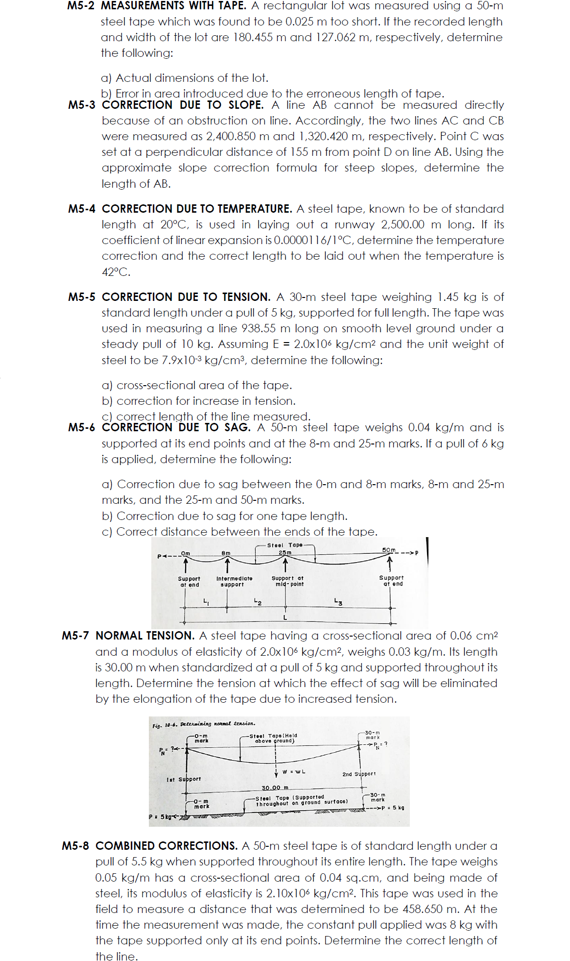 M5-2 MEASUREMENTS WITH TAPE. A rectangular lot was measured using a 50-m
steel tape which was found to be 0.025 m too short. If the recorded length
and width of the lot are 180.455 m and 127.062 m, respectively, determine
the following:
a) Actual dimensions of the lot.
b) Error in area introduced due to the erroneous length of tape.
M5-3 CORRECTION DUE TO SLOPE. A line AB cannot be measured directly
because of an obstruction on line. Accordingly, the two lines AC and CB
were measured as 2,400.850 m and 1,320.420 m, respectively. Point C was
set at a perpendicular distance of 155 m from point D on line AB. Using the
approximate slope correction formula for steep slopes, determine the
length of AB.
M5-4 CORRECTION DUE TO TEMPERATURE. A steel tape, known to be of standard
length at 20°C, is used in laying out a runway 2,500.00 m long. If its
coefficient of linear expansion is 0.0000116/1°C, determine the temperature
correction and the correct length to be laid out when the temperature is
42°C.
M5-5 CORRECTION DUE TO TENSION. A 30-m steel tape weighing 1.45 kg is of
standard length under a pull of 5 kg, supported for full length. The tape was
used in measuring a line 938.55 m long on smooth level ground under a
steady pull of 10 kg. Assuming E = 2.0x106 kg/cm2 and the unit weight of
steel to be 7.9x10-3 kg/cm³, determine the following:
a) cross-sectional area of the tape.
b) correction for increase in tension.
c) correct length of the line measured.
M5-6 CORRECTION DUE TO SAG. A 50-m steel tape weighs 0.04 kg/m and is
supported at its end points and at the 8-m and 25-m marks. If a pull of 6 kg
is applied, determine the following:
a) Correction due to sag between the 0-m and 8-m marks, 8-m and 25-m
marks, and the 25-m and 50-m marks.
b) Correction due to sag for one tape length.
c) Correct distance between the ends of the tape.
|
Steel Tape
50m --> P
Om
8m
25m
Support
at end
Intermediate
support
Support at
mid- point
Support
at end
-2
M5-7 NORMAL TENSION. A steel tape having a cross-sectional area of 0.06 cm²
and a modulus of elasticity of 2.0x106 kg/cm², weighs 0.03 kg/m. Its length
is 30.00 m when standardized at a pull of 5 kg and supported throughout its
length. Determine the tension at which the effect of sag will be eliminated
by the elongation of the tape due to increased tension.
Fia. 10-6. Determining normal tension.
-0-m
mark
Steel Tape(Held
above ground)
-30-m
mark
-P= ?
W = wL
2nd Support
Ist Subport
30.00 m
Steel Tope (Supported
throughout on ground surface)
-30-m
mark
mark
--->P = 5 kg
P: 5 kg w
M5-8 COMBINED CORRECTIONS. A 50-m steel tape is of standard length under a
pull of 5.5 kg when supported throughout its entire length. The tape weighs
0.05 kg/m has a cross-sectional area of 0.04 sq.cm, and being made of
steel, its modulus of elasticity is 2.10x106 kg/cm². This tape was used in the
field to measure a distance that was determined to be 458.650 m. At the
time the measurement was made, the constant pull applied was 8 kg with
the tape supported only at its end points. Determine the correct length of
the line.
