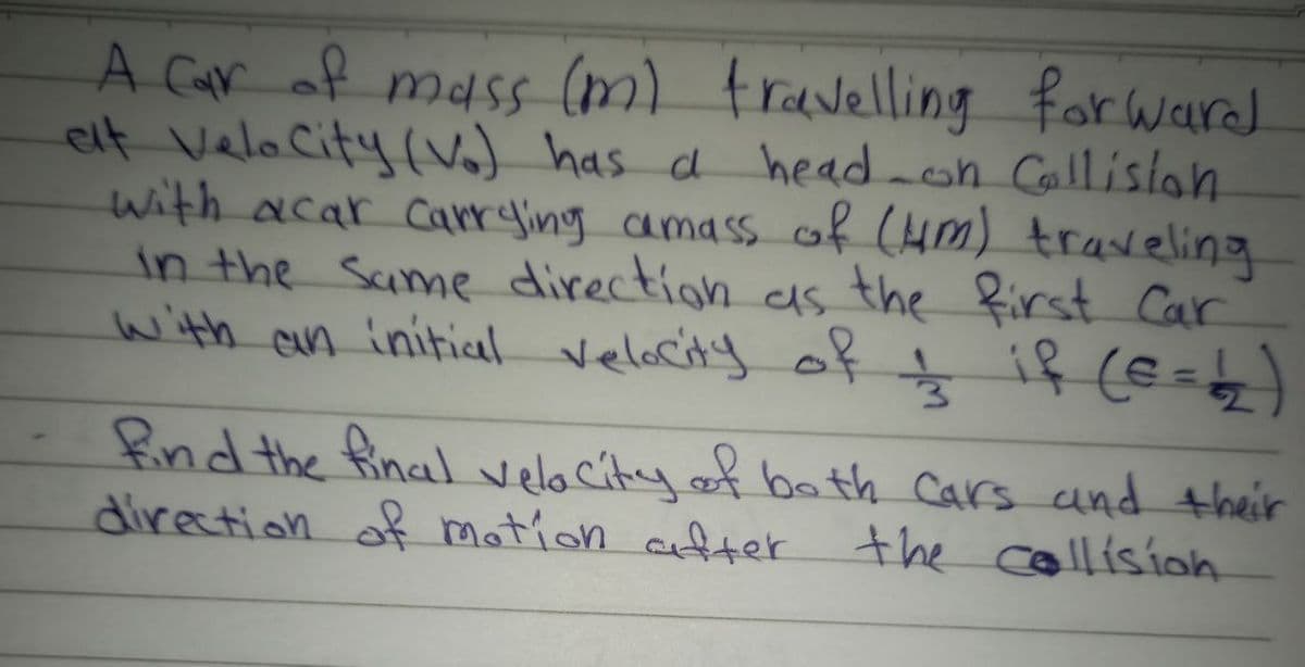 A Car of mass (m) fravelling for warad
elt VelaCity (va) has a head-on Callisian
with acar Carrying camass of (HM) traseling
in the Same direction as the first Car
with an initial velacity oķ ţ
if (E=z)
ind the final velacity.of bath Cars and their
direction of motion after the cllisíoh
