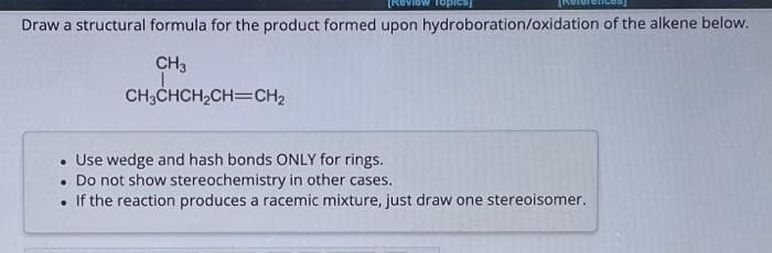 Draw a structural formula for the product formed upon hydroboration/oxidation of the alkene below.
CH3
CH3CHCH₂CH=CH₂
• Use wedge and hash bonds ONLY for rings.
• Do not show stereochemistry in other cases.
. If the reaction produces a racemic mixture, just draw one stereoisomer.